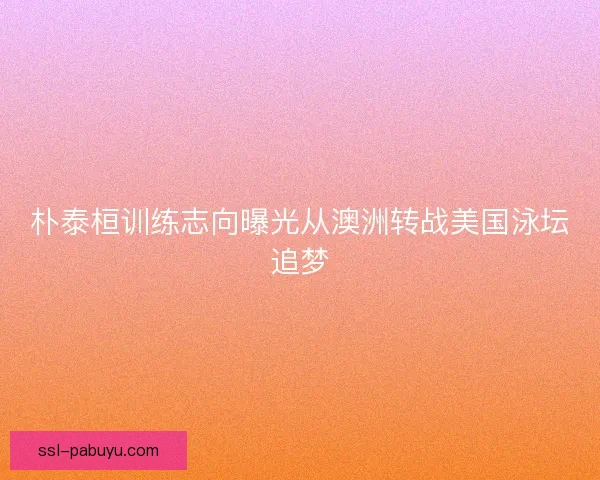朴泰桓训练志向曝光从澳洲转战美国泳坛追梦