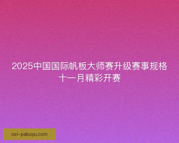 2025中国国际帆板大师赛升级赛事规格十一月精彩开赛